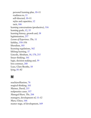 personal learning plan, 10–11
readiness to, 11
self-directed, 10–11
styles and capacities, 12
tacit, 166
learning conversations (productive), 316
learning goals, 12, 35
learning history, growth and, 18
legitimization, 257
Lessons of Experience, The, 11
liability, 350–356
liberalism, 103
licensing regulations, 362
lifelong learning, 37
Lincoln, Abraham, 18, 170, 215
linear thinking, 161
logic, decision making and, 59
love contract, 260
Luce, Clare Boothe, 18
lying, 81–82
M
machiavellianism, 76
magical thinking, 161
Maister, David, 215
malpractice cases, 357
Managed Heart, The, 284
managers, development of, 11–12
Marx, Chico, 166
master stage, of development, 169
 