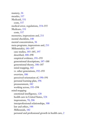 mastery, 36
measles, 337
Medicaid, 331
costs, 337
medical error, regulations, 354–355
Medicare, 331
costs, 337
memories, impressions and, 211
mental checklists, 140
mental concentration, 36
meta programs, impressions and, 211
Millennial(s), 181–197
case studies, 183–185, 197
described, 188–190
empirical evidence, 191–193
generational descriptions, 187–188
generational theory, 186–187
mind mapping, 182
vs. other generations, 192–193
overview, 186
perceived orientation of, 190–191
personal learning plan, 196
preassessment, 182
working across, 193–194
mind mapping
emotional intelligence, 128
health care in United States, 324
impressions, 70, 206
interprofessional relationships, 308
law and ethics, 344
Millennials, 182
personal and professional growth in health care, 2
 