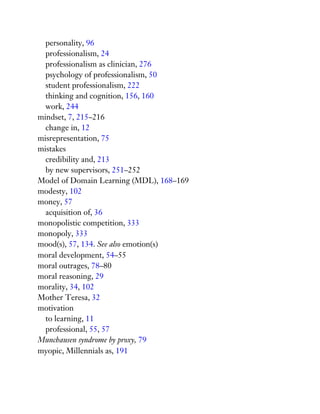 personality, 96
professionalism, 24
professionalism as clinician, 276
psychology of professionalism, 50
student professionalism, 222
thinking and cognition, 156, 160
work, 244
mindset, 7, 215–216
change in, 12
misrepresentation, 75
mistakes
credibility and, 213
by new supervisors, 251–252
Model of Domain Learning (MDL), 168–169
modesty, 102
money, 57
acquisition of, 36
monopolistic competition, 333
monopoly, 333
mood(s), 57, 134. See also emotion(s)
moral development, 54–55
moral outrages, 78–80
moral reasoning, 29
morality, 34, 102
Mother Teresa, 32
motivation
to learning, 11
professional, 55, 57
Munchausen syndrome by proxy, 79
myopic, Millennials as, 191
 