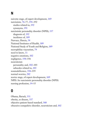 N
naivette stage, of expert development, 169
narcissism, 76–77, 191–192
studies related to, 192
synonyms, 191
narcissistic personality disorder (NPD), 337
diagnosis of, 192
incidence of, 189
Narvaez, Darcia, 54
National Institutes of Health, 189
National Study of Youth and Religion, 189
necrophiliac voyeurism, 79
need to know, 11
negative emotions, 102
negligence, 350–356
neuroticism
personality and, 102–103
subscales related to, 103
nonmaleficence, 358–359
normal worries, 282
novice stage, of expert development, 169
NPD. See narcissistic personality disorder (NPD)
nursing profession, 14–15
O
Obama, Barack, 331
obesity, as disease, 337
objective patient-based standard, 360
obsessive-compulsive disorder, neuroticism and, 102
 