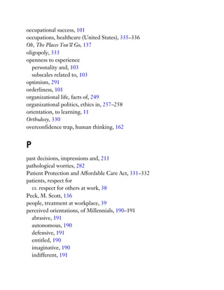 occupational success, 101
occupations, healthcare (United States), 335–336
Oh, The Places You’ll Go, 137
oligopoly, 333
openness to experience
personality and, 103
subscales related to, 103
optimism, 291
orderliness, 101
organizational life, facts of, 249
organizational politics, ethics in, 257–258
orientation, to learning, 11
Orthodoxy, 330
overconfidence trap, human thinking, 162
P
past decisions, impressions and, 211
pathological worries, 282
Patient Protection and Affordable Care Act, 331–332
patients, respect for
vs. respect for others at work, 38
Peck, M. Scott, 136
people, treatment at workplace, 39
perceived orientations, of Millennials, 190–191
abrasive, 191
autonomous, 190
defensive, 191
entitled, 190
imaginative, 190
indifferent, 191
 