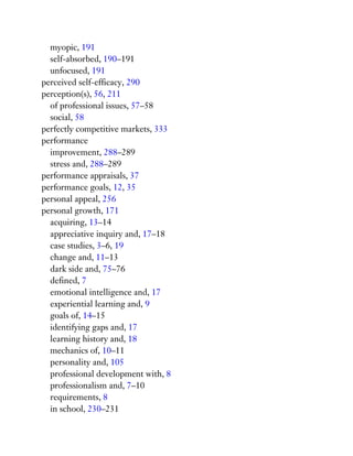 myopic, 191
self-absorbed, 190–191
unfocused, 191
perceived self-efficacy, 290
perception(s), 56, 211
of professional issues, 57–58
social, 58
perfectly competitive markets, 333
performance
improvement, 288–289
stress and, 288–289
performance appraisals, 37
performance goals, 12, 35
personal appeal, 256
personal growth, 171
acquiring, 13–14
appreciative inquiry and, 17–18
case studies, 3–6, 19
change and, 11–13
dark side and, 75–76
defined, 7
emotional intelligence and, 17
experiential learning and, 9
goals of, 14–15
identifying gaps and, 17
learning history and, 18
mechanics of, 10–11
personality and, 105
professional development with, 8
professionalism and, 7–10
requirements, 8
in school, 230–231
 