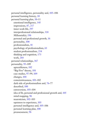 personal intelligence, personality and, 105–106
personal learning history, 18
personal learning plan, 10–11
emotional intelligence, 145
impressions, 87, 217
inner work life, 297
interprofessional relationships, 318
Millennial(s), 196
personal and professional growth, 16
personality, 108
professionalism, 41
psychology of professionalism, 63
student professionalism, 234
thinking and cognition, 173
work, 264
personal relationships, 367
personality, 95–109
agreeableness, 102
“Big Five” theory, 101
case studies, 97–99, 109
changes, 104
conscientiousness, 101–102
dark side of professionalism and, 76–77
described, 100
extraversion, 103–104
idea of fit, personal and professional growth and, 105
mind mapping, 96
neuroticism, 102–103
openness to experience, 103
personal intelligence and, 105–106
personal learning plan, 108
preassessment, 96
 
