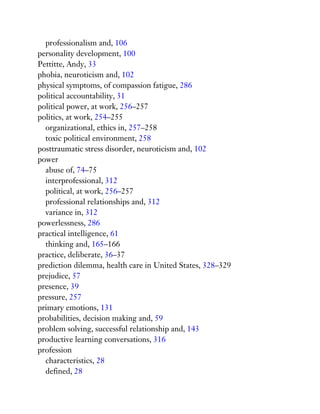professionalism and, 106
personality development, 100
Pettitte, Andy, 33
phobia, neuroticism and, 102
physical symptoms, of compassion fatigue, 286
political accountability, 31
political power, at work, 256–257
politics, at work, 254–255
organizational, ethics in, 257–258
toxic political environment, 258
posttraumatic stress disorder, neuroticism and, 102
power
abuse of, 74–75
interprofessional, 312
political, at work, 256–257
professional relationships and, 312
variance in, 312
powerlessness, 286
practical intelligence, 61
thinking and, 165–166
practice, deliberate, 36–37
prediction dilemma, health care in United States, 328–329
prejudice, 57
presence, 39
pressure, 257
primary emotions, 131
probabilities, decision making and, 59
problem solving, successful relationship and, 143
productive learning conversations, 316
profession
characteristics, 28
defined, 28
 