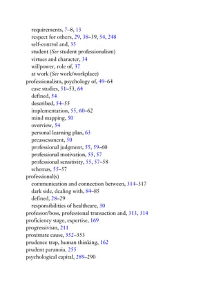 requirements, 7–8, 13
respect for others, 29, 38–39, 54, 248
self-control and, 35
student (See student professionalism)
virtues and character, 34
willpower, role of, 37
at work (See work/workplace)
professionalism, psychology of, 49–64
case studies, 51–53, 64
defined, 54
described, 54–55
implementation, 55, 60–62
mind mapping, 50
overview, 54
personal learning plan, 63
preassessment, 50
professional judgment, 55, 59–60
professional motivation, 55, 57
professional sensitivity, 55, 57–58
schemas, 55–57
professional(s)
communication and connection between, 314–317
dark side, dealing with, 84–85
defined, 28–29
responsibilities of healthcare, 30
professor/boss, professional transaction and, 313, 314
proficiency stage, expertise, 169
progressivism, 211
proximate cause, 352–353
prudence trap, human thinking, 162
prudent paranoia, 255
psychological capital, 289–290
 
