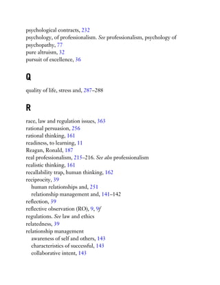 psychological contracts, 232
psychology, of professionalism. See professionalism, psychology of
psychopathy, 77
pure altruism, 32
pursuit of excellence, 36
Q
quality of life, stress and, 287–288
R
race, law and regulation issues, 363
rational persuasion, 256
rational thinking, 161
readiness, to learning, 11
Reagan, Ronald, 187
real professionalism, 215–216. See also professionalism
realistic thinking, 161
recallability trap, human thinking, 162
reciprocity, 39
human relationships and, 251
relationship management and, 141–142
reflection, 39
reflective observation (RO), 9, 9f
regulations. See law and ethics
relatedness, 39
relationship management
awareness of self and others, 143
characteristics of successful, 143
collaborative intent, 143
 