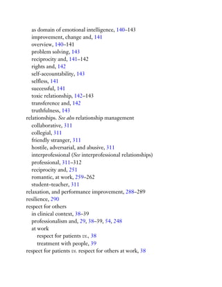 as domain of emotional intelligence, 140–143
improvement, change and, 141
overview, 140–141
problem solving, 143
reciprocity and, 141–142
rights and, 142
self-accountability, 143
selfless, 141
successful, 141
toxic relationship, 142–143
transference and, 142
truthfulness, 143
relationships. See also relationship management
collaborative, 311
collegial, 311
friendly stranger, 311
hostile, adversarial, and abusive, 311
interprofessional (See interprofessional relationships)
professional, 311–312
reciprocity and, 251
romantic, at work, 259–262
student–teacher, 311
relaxation, and performance improvement, 288–289
resilience, 290
respect for others
in clinical context, 38–39
professionalism and, 29, 38–39, 54, 248
at work
respect for patients vs., 38
treatment with people, 39
respect for patients vs. respect for others at work, 38
 