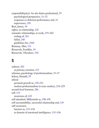 responsibility(ies). See also duties professional, 29
psychological perspective, 31–32
responses to deficient performance and, 31
supervisors, 250
Rest, James, 54
rights, in relationship, 142
romantic relationships, at work, 259–262
ending of, 261
failed, 260
guidelines for, 261b
Romney, Mitt, 331
Roosevelt, Franklin, 18
Roosevelt, Theodore, 330
S
sadness, 102
as primary emotion, 132
schemas, psychology of professionalism, 55–57
Schon, Donald, 59
school
personal growth in, 230–231
student professionalism in (case studies), 228–229
second-level burnout, 286
self, 135
awareness of, 143
self-absorbed, Millennials as, 190–191
self-accountability, successful relationship and, 143
self-awareness
barriers to, 135–136
as domain of emotional intelligence, 135–136
 