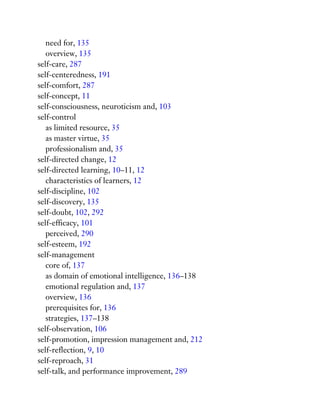 need for, 135
overview, 135
self-care, 287
self-centeredness, 191
self-comfort, 287
self-concept, 11
self-consciousness, neuroticism and, 103
self-control
as limited resource, 35
as master virtue, 35
professionalism and, 35
self-directed change, 12
self-directed learning, 10–11, 12
characteristics of learners, 12
self-discipline, 102
self-discovery, 135
self-doubt, 102, 292
self-efficacy, 101
perceived, 290
self-esteem, 192
self-management
core of, 137
as domain of emotional intelligence, 136–138
emotional regulation and, 137
overview, 136
prerequisites for, 136
strategies, 137–138
self-observation, 106
self-promotion, impression management and, 212
self-reflection, 9, 10
self-reproach, 31
self-talk, and performance improvement, 289
 