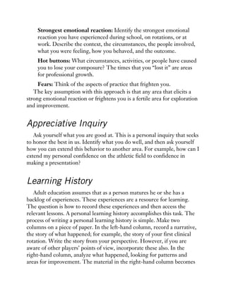 Strongest emotional reaction: Identify the strongest emotional
reaction you have experienced during school, on rotations, or at
work. Describe the context, the circumstances, the people involved,
what you were feeling, how you behaved, and the outcome.
Hot buttons: What circumstances, activities, or people have caused
you to lose your composure? The times that you “lost it” are areas
for professional growth.
Fears: Think of the aspects of practice that frighten you.
The key assumption with this approach is that any area that elicits a
strong emotional reaction or frightens you is a fertile area for exploration
and improvement.
Appreciative Inquiry
Ask yourself what you are good at. This is a personal inquiry that seeks
to honor the best in us. Identify what you do well, and then ask yourself
how you can extend this behavior to another area. For example, how can I
extend my personal confidence on the athletic field to confidence in
making a presentation?
Learning History
Adult education assumes that as a person matures he or she has a
backlog of experiences. These experiences are a resource for learning.
The question is how to record these experiences and then access the
relevant lessons. A personal learning history accomplishes this task. The
process of writing a personal learning history is simple. Make two
columns on a piece of paper. In the left-hand column, record a narrative,
the story of what happened; for example, the story of your first clinical
rotation. Write the story from your perspective. However, if you are
aware of other players’ points of view, incorporate these also. In the
right-hand column, analyze what happened, looking for patterns and
areas for improvement. The material in the right-hand column becomes
 