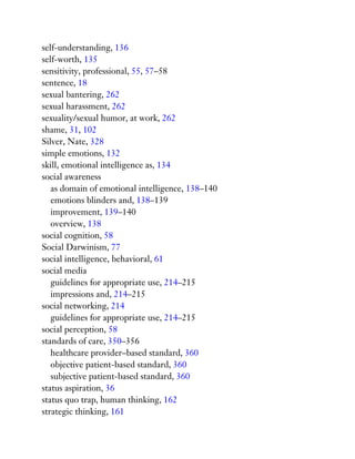 self-understanding, 136
self-worth, 135
sensitivity, professional, 55, 57–58
sentence, 18
sexual bantering, 262
sexual harassment, 262
sexuality/sexual humor, at work, 262
shame, 31, 102
Silver, Nate, 328
simple emotions, 132
skill, emotional intelligence as, 134
social awareness
as domain of emotional intelligence, 138–140
emotions blinders and, 138–139
improvement, 139–140
overview, 138
social cognition, 58
Social Darwinism, 77
social intelligence, behavioral, 61
social media
guidelines for appropriate use, 214–215
impressions and, 214–215
social networking, 214
guidelines for appropriate use, 214–215
social perception, 58
standards of care, 350–356
healthcare provider–based standard, 360
objective patient-based standard, 360
subjective patient-based standard, 360
status aspiration, 36
status quo trap, human thinking, 162
strategic thinking, 161
 