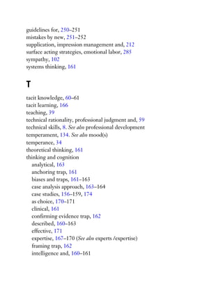 guidelines for, 250–251
mistakes by new, 251–252
supplication, impression management and, 212
surface acting strategies, emotional labor, 285
sympathy, 102
systems thinking, 161
T
tacit knowledge, 60–61
tacit learning, 166
teaching, 39
technical rationality, professional judgment and, 59
technical skills, 8. See also professional development
temperament, 134. See also mood(s)
temperance, 34
theoretical thinking, 161
thinking and cognition
analytical, 163
anchoring trap, 161
biases and traps, 161–163
case analysis approach, 163–164
case studies, 156–159, 174
as choice, 170–171
clinical, 161
confirming evidence trap, 162
described, 160–163
effective, 171
expertise, 167–170 (See also experts /expertise)
framing trap, 162
intelligence and, 160–161
 