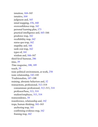 intuition, 164–165
intuitive, 164
judgment and, 165
mind mapping, 156, 160
overconfidence trap, 162
personal learning plan, 173
practical intelligence and, 165–166
prudence trap, 162
recallability trap, 162
status quo trap, 162
stupidity and, 166
sunk cost trap, 162
types of, 161
wisdom and, 166–167
third-level burnout, 286
time, 39
Time magazine, 188, 189
touch, 39
toxic political environment, at work, 258
toxic relationship, 142–143
Traditionalists, 187–188
training, altruistic behaviors and, 32
transactions, professional, 312–314
consummate professional, 312–313, 314
professor/boss, 313, 314
student/employee, 313, 314
transcendence, 34
transference, relationship and, 142
traps, human thinking, 161–163
anchoring trap, 161
confirming evidence trap, 162
framing trap, 162
 