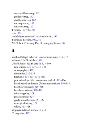 overconfidence trap, 162
prudence trap, 162
recallability trap, 162
status quo trap, 162
sunk cost trap, 162
Truman, Harry S., 331
trust, 102
truthfulness, successful relationship and, 143
Tuchman, Barbara, 100, 250
2012 Clark University Poll of Emerging Adults, 189
U
unethical/illegal behavior, issue of witnessing, 356–357
unfocused, Millennials as, 191
United States, health care in, 323–340
case studies, 325–327, 339–340
demographics, 329
economics, 332–333
financing, 334–335, 334f, 335f
general and specific occupations outlook, 335–336
health trends and issues (future perspectives), 336–338
healthcare delivery, 329–330
healthcare reform, 330–332
mind mapping, 324
preassessment, 324
prediction dilemma, 328–329
strategic thinking, 328
values, 327–328
unspoken rules, at work, 255–256
Us magazine, 189
 