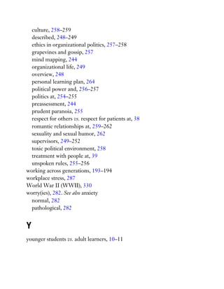 culture, 258–259
described, 248–249
ethics in organizational politics, 257–258
grapevines and gossip, 257
mind mapping, 244
organizational life, 249
overview, 248
personal learning plan, 264
political power and, 256–257
politics at, 254–255
preassessment, 244
prudent paranoia, 255
respect for others vs. respect for patients at, 38
romantic relationships at, 259–262
sexuality and sexual humor, 262
supervisors, 249–252
toxic political environment, 258
treatment with people at, 39
unspoken rules, 255–256
working across generations, 193–194
workplace stress, 287
World War II (WWII), 330
worry(ies), 282. See also anxiety
normal, 282
pathological, 282
Y
younger students vs. adult learners, 10–11
 