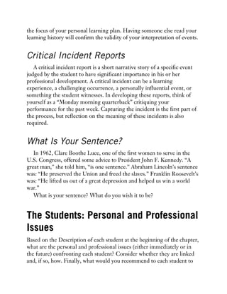 the focus of your personal learning plan. Having someone else read your
learning history will confirm the validity of your interpretation of events.
Critical Incident Reports
A critical incident report is a short narrative story of a specific event
judged by the student to have significant importance in his or her
professional development. A critical incident can be a learning
experience, a challenging occurrence, a personally influential event, or
something the student witnesses. In developing these reports, think of
yourself as a “Monday morning quarterback” critiquing your
performance for the past week. Capturing the incident is the first part of
the process, but reflection on the meaning of these incidents is also
required.
What Is Your Sentence?
In 1962, Clare Boothe Luce, one of the first women to serve in the
U.S. Congress, offered some advice to President John F. Kennedy. “A
great man,” she told him, “is one sentence.” Abraham Lincoln’s sentence
was: “He preserved the Union and freed the slaves.” Franklin Roosevelt’s
was: “He lifted us out of a great depression and helped us win a world
war.”
What is your sentence? What do you wish it to be?
The Students: Personal and Professional
Issues
Based on the Description of each student at the beginning of the chapter,
what are the personal and professional issues (either immediately or in
the future) confronting each student? Consider whether they are linked
and, if so, how. Finally, what would you recommend to each student to
 