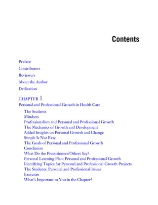 Contents
Preface
Contributors
Reviewers
About the Author
Dedication
CHAPTER 1
Personal and Professional Growth in Health Care
The Students
Mindsets
Professionalism and Personal and Professional Growth
The Mechanics of Growth and Development
Added Insights on Personal Growth and Change
Simple Is Not Easy
The Goals of Personal and Professional Growth
Conclusion
What Do the Practitioners/Others Say?
Personal Learning Plan: Personal and Professional Growth
Identifying Topics for Personal and Professional Growth Projects
The Students: Personal and Professional Issues
Exercises
What’s Important to You in the Chapter?
 