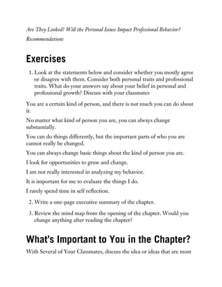 Are They Linked? Will the Personal Issues Impact Professional Behavior?
Recommendations
Exercises
1. Look at the statements below and consider whether you mostly agree
or disagree with them. Consider both personal traits and professional
traits. What do your answers say about your belief in personal and
professional growth? Discuss with your classmates
You are a certain kind of person, and there is not much you can do about
it.
No matter what kind of person you are, you can always change
substantially.
You can do things differently, but the important parts of who you are
cannot really be changed.
You can always change basic things about the kind of person you are.
I look for opportunities to grow and change.
I am not really interested in analyzing my behavior.
It is important for me to evaluate the things I do.
I rarely spend time in self reflection.
2. Write a one-page executive summary of the chapter.
3. Review the mind map from the opening of the chapter. Would you
change anything after reading the chapter?
What’s Important to You in the Chapter?
With Several of Your Classmates, discuss the idea or ideas that are most
 