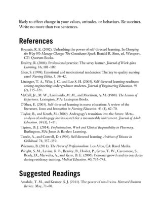 likely to effect change in your values, attitudes, or behaviors. Be succinct.
Write no more than two sentences.
References
Boyatzis, R. E. (2002). Unleashing the power of self-directed learning. In Changing
the Way We Manage Change: The Consultants Speak. Ronald R. Sims, ed. Westport,
CT: Quorum Books.
Dealtry, R. (2004). Professional practice: The savvy learner. Journal of Work-place
Learning. 16, 101–109.
Glen, S. (1998). Emotional and motivational tendencies: The key to quality nursing
care? Nursing Ethics. 5, 36–42.
Litzinger, T. A., Wise, J. C., and Lee S. H. (2005). Self-directed learning readiness
among engineering undergraduate students. Journal of Engineering Education. 94
(2), 215–221.
McCall, Jr., M. W., Lombardo, M. M., and Morrison, A. M. (1988). The Lessons of
Experience. Lexington, MA: Lexington Books.
O’Shea, E. (2003). Self-directed learning in nurse education: A review of the
literature. Issues and Innovation in Nursing Education. 43 (1), 62–70.
Taylor, B., and Kroth, M. (2009). Andragogy’s transition into the future: Meta-
analysis of andragogy and its search for a measureable instrument. Journal of Adult
Education. 38 (1), 1–11.
Tipton, D. J. (2014). Professionalism, Work and Clinical Responsibility in Pharmacy.
Burlington, MA: Jones & Bartlett Learning.
Towle, A., and Cottrell, D. (1996). Self directed learning. Archives of Disease in
Childhood. 74, 357–359.
Wiersma, B. (2011). The Power of Professionalism. Los Altos, CA: Ravel Media.
Wright, S. M., Levine, R. B., Beasley, B., Haidet, P., Gress, T. W., Caccamese, S.,
Brady, D., Marwaha, A., and Kern, D. E. (2006). Personal growth and its correlates
during residency training. Medical Education. 40, 737–745.
Suggested Readings
Amabile, T. M., and Kramer, S. J. (2011). The power of small wins. Harvard Business
Review. May, 71–80.
 