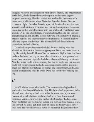 thought, research, and discussion with family, friends, and practitioners
in the field, she had settled on applying to a professional degree
program in nursing. Her first choice was a school in the center of a
major metropolitan area about 200 miles from her home. Due to
economic blight, the school was in a part of the city that was less than
attractive and, at times, if caution was not used, dangerous. Dana was
interested in this school because both her uncle and grandfather were
alumni. Of all the schools Dana was evaluating, this one had the best
academic reputation and the largest network of hospitals with multiple
practice venues, and in preliminary conversations, it seemed likely to
offer the largest scholarships. She also really liked the admission
counselors she had talked to.
Dana had an appointment scheduled for next Friday with the
admissions director for the nursing program. Dana had never taken a
trip like this by herself. Most of her excursions in high school had been
to the suburbs of this city or to smaller cities in the rural parts of the
state. Even on these trips, she had always been with family or friends.
Now her sister could not accompany her due to work, and her mother
could not come because she had a dentist appointment for a routine
check-up. Her mother refused to change the appointment, and Dana
couldn’t understand why. In truth, Dana was terrified of making this
trip.
II
Ivan T. didn’t know what to do. The summer after high school
graduation had been difficult for him. His father had reappeared in his
life and was claiming he had been sober for more than a year now.
Because of his alcoholism, his father had been fired from several
positions. With each firing, the caliber of job and pay had declined.
Now, his father was working as a clerk at a big box store because it was
the only job he could get. Ivan didn’t believe his father was sober or
trust him. He vowed he would never let his father disappoint or hurt
 