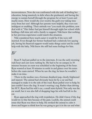 inconveniences. Now she was confronted with the task of funding her
education, being massively in debt when she graduated, and having the
energy to sustain herself through the program for at least 4 years and
maybe more. How would she ever resolve the guilt over taking time
away from her son? Although her parents were helpful, they were not
indulgent or enabling. Their attitude was “you made this problem, now
deal with it.” Her father had put himself through night law school while
holding a full-time job with a family to support. Niki knew that nothing
in her previous experience could match this situation.
Niki considered how much easier it would be if she were still
married. Even though her former husband had a relatively low-paying
job, having his financial support would make things easier and he could
help with the baby. Niki knew she still had some feelings for him.
IV
Ryan P. had just pulled on to the interstate. It was the early morning
rush hour and cars were rushing by. He had to be on campus in 30
minutes because an exam was scheduled at the beginning of the hour.
Ryan wanted at least 30 minutes to settle in and glance over his notes
before the exam started. When he saw the dog, he knew he wouldn’t
make it on time.
There in the median was a German shepherd pup, clearly frightened
and injured. The animal had obviously been hit by a car and had
managed to make it to the side of the road. Ryan pulled over to help; he
just couldn’t leave the dog. It wasn’t wearing a tag. Rather than driving
his SUV, Ryan had his wife’s car, a small mini-hybrid. Not only was the
car small, but it was also full of shopping bags his wife had left in the
car.
Ryan approached the dog with trepidation. He didn’t know if the dog
would try to bite him because of the pain. Luckily, the animal could
sense that Ryan was there to help. He stroked the animal to calm it
down and began to think how he was going to get it in the car and what
 