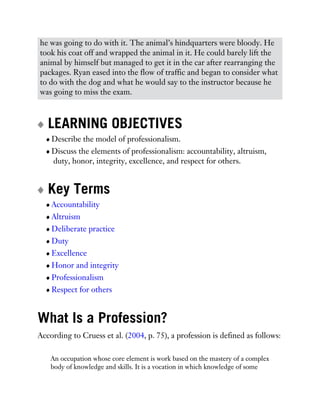 he was going to do with it. The animal’s hindquarters were bloody. He
took his coat off and wrapped the animal in it. He could barely lift the
animal by himself but managed to get it in the car after rearranging the
packages. Ryan eased into the flow of traffic and began to consider what
to do with the dog and what he would say to the instructor because he
was going to miss the exam.
LEARNING OBJECTIVES
Describe the model of professionalism.
Discuss the elements of professionalism: accountability, altruism,
duty, honor, integrity, excellence, and respect for others.
Key Terms
Accountability
Altruism
Deliberate practice
Duty
Excellence
Honor and integrity
Professionalism
Respect for others
What Is a Profession?
According to Cruess et al. (2004, p. 75), a profession is defined as follows:
An occupation whose core element is work based on the mastery of a complex
body of knowledge and skills. It is a vocation in which knowledge of some
 