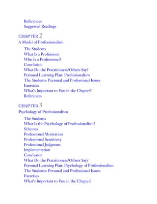 References
Suggested Readings
CHAPTER 2
A Model of Professionalism
The Students
What Is a Profession?
Who Is a Professional?
Conclusion
What Do the Practitioners/Others Say?
Personal Learning Plan: Professionalism
The Students: Personal and Professional Issues
Exercises
What’s Important to You in the Chapter?
References
CHAPTER 3
Psychology of Professionalism
The Students
What Is the Psychology of Professionalism?
Schemas
Professional Motivation
Professional Sensitivity
Professional Judgment
Implementation
Conclusion
What Do the Practitioners/Others Say?
Personal Learning Plan: Psychology of Professionalism
The Students: Personal and Professional Issues
Exercises
What’s Important to You in the Chapter?
 