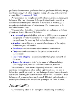 professional competence, professional values, professional identity/image,
moral reasoning, work ethic, empathy, caring, advocacy, and covenantal
relationships (Hammer et al. 2003).
Professionalism is a complex ensemble of values, attitudes, beliefs, and
behaviors. The core values that define professionalism include: (1) a
commitment to the highest standards of excellence in practice, (2) a
commitment to the interest of patients; and (3) a commitment to the
needs of the community.
The core values that define professionalism are elaborated as follows
(Data from Board of Internal Medicine):
Accountability—to individual patients in fulfilling the covenants of
the patient–provider relationship; to society’s health needs; and to
the profession for honoring their codes of conduct.
Altruism—the willingness to serve the best interest of the patient
rather than your self-interest.
Excellence—a conscientious commitment to improvement.
Duty—a commitment to serve the patient even when it is
inconvenient.
Honor and integrity—a commitment to the highest standards of
behavior.
Respect for others—a belief in the value of all human beings,
including patients, families, and other healthcare providers.
Professionalism also is an ethos (guiding beliefs and ideals that
describe a community), an ethic, and an aspirational code for how to
behave in a specific occupational role. Being professional constrains us in
our choices and obligates us to behave in certain ways. Violation of those
behaviors will be deemed as unprofessional. Think of professionalism as
the religion of the specific professional group you are about to enter.
Accountability
“Accountability refers to the perception of defending or justifying
 