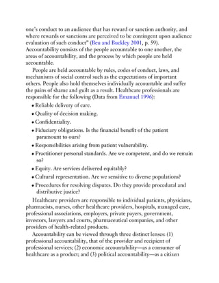 one’s conduct to an audience that has reward or sanction authority, and
where rewards or sanctions are perceived to be contingent upon audience
evaluation of such conduct” (Beu and Buckley 2001, p. 59).
Accountability consists of the people accountable to one another, the
areas of accountability, and the process by which people are held
accountable.
People are held accountable by rules, codes of conduct, laws, and
mechanisms of social control such as the expectations of important
others. People also hold themselves individually accountable and suffer
the pains of shame and guilt as a result. Healthcare professionals are
responsible for the following (Data from Emanuel 1996):
Reliable delivery of care.
Quality of decision making.
Confidentiality.
Fiduciary obligations. Is the financial benefit of the patient
paramount to ours?
Responsibilities arising from patient vulnerability.
Practitioner personal standards. Are we competent, and do we remain
so?
Equity. Are services delivered equitably?
Cultural representation. Are we sensitive to diverse populations?
Procedures for resolving disputes. Do they provide procedural and
distributive justice?
Healthcare providers are responsible to individual patients, physicians,
pharmacists, nurses, other healthcare providers, hospitals, managed care,
professional associations, employers, private payers, government,
investors, lawyers and courts, pharmaceutical companies, and other
providers of health-related products.
Accountability can be viewed through three distinct lenses: (1)
professional accountability, that of the provider and recipient of
professional services; (2) economic accountability—as a consumer of
healthcare as a product; and (3) political accountability—as a citizen
 