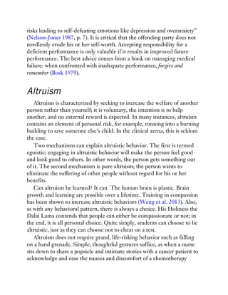 risks leading to self-defeating emotions like depression and overanxiety”
(Nelson-Jones 1987, p. 7). It is critical that the offending party does not
needlessly erode his or her self-worth. Accepting responsibility for a
deficient performance is only valuable if it results in improved future
performance. The best advice comes from a book on managing medical
failure: when confronted with inadequate performance, forgive and
remember (Bosk 1979).
Altruism
Altruism is characterized by seeking to increase the welfare of another
person rather than yourself; it is voluntary, the intention is to help
another, and no external reward is expected. In many instances, altruism
contains an element of personal risk, for example, running into a burning
building to save someone else’s child. In the clinical arena, this is seldom
the case.
Two mechanisms can explain altruistic behavior. The first is termed
egoistic; engaging in altruistic behavior will make the person feel good
and look good to others. In other words, the person gets something out
of it. The second mechanism is pure altruism; the person wants to
eliminate the suffering of other people without regard for his or her
benefits.
Can altruism be learned? It can. The human brain is plastic. Brain
growth and learning are possible over a lifetime. Training in compassion
has been shown to increase altruistic behaviors (Weng et al. 2013). Also,
as with any behavioral pattern, there is always a choice. His Holiness the
Dalai Lama contends that people can either be compassionate or not; in
the end, it is all personal choice. Quite simply, students can choose to be
altruistic, just as they can choose not to cheat on a test.
Altruism does not require grand, life-risking behavior such as falling
on a hand grenade. Simple, thoughtful gestures suffice, as when a nurse
sits down to share a popsicle and intimate stories with a cancer patient to
acknowledge and ease the nausea and discomfort of a chemotherapy
 