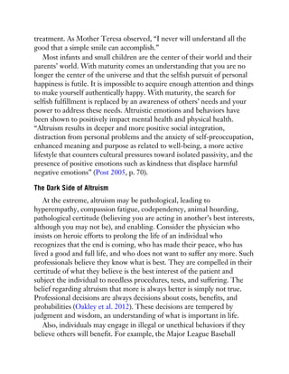 treatment. As Mother Teresa observed, “I never will understand all the
good that a simple smile can accomplish.”
Most infants and small children are the center of their world and their
parents’ world. With maturity comes an understanding that you are no
longer the center of the universe and that the selfish pursuit of personal
happiness is futile. It is impossible to acquire enough attention and things
to make yourself authentically happy. With maturity, the search for
selfish fulfillment is replaced by an awareness of others’ needs and your
power to address these needs. Altruistic emotions and behaviors have
been shown to positively impact mental health and physical health.
“Altruism results in deeper and more positive social integration,
distraction from personal problems and the anxiety of self-preoccupation,
enhanced meaning and purpose as related to well-being, a more active
lifestyle that counters cultural pressures toward isolated passivity, and the
presence of positive emotions such as kindness that displace harmful
negative emotions” (Post 2005, p. 70).
The Dark Side of Altruism
At the extreme, altruism may be pathological, leading to
hyperempathy, compassion fatigue, codependency, animal hoarding,
pathological certitude (believing you are acting in another’s best interests,
although you may not be), and enabling. Consider the physician who
insists on heroic efforts to prolong the life of an individual who
recognizes that the end is coming, who has made their peace, who has
lived a good and full life, and who does not want to suffer any more. Such
professionals believe they know what is best. They are compelled in their
certitude of what they believe is the best interest of the patient and
subject the individual to needless procedures, tests, and suffering. The
belief regarding altruism that more is always better is simply not true.
Professional decisions are always decisions about costs, benefits, and
probabilities (Oakley et al. 2012). These decisions are tempered by
judgment and wisdom, an understanding of what is important in life.
Also, individuals may engage in illegal or unethical behaviors if they
believe others will benefit. For example, the Major League Baseball
 