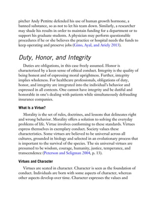 pitcher Andy Pettitte defended his use of human growth hormone, a
banned substance, so as not to let his team down. Similarly, a researcher
may shade his results in order to maintain funding for a department or to
support his graduate students. A physician may perform questionable
procedures if he or she believes the practice or hospital needs the funds to
keep operating and preserve jobs (Gino, Ayal, and Ariely 2013).
Duty, Honor, and Integrity
Duties are obligations, in this case freely assumed. Honor is
characterized by a keen sense of ethical conduct. Integrity is the quality of
being honest and of expressing moral uprightness. Further, integrity
implies wholeness. For healthcare professionals, obligations of duty,
honor, and integrity are integrated into the individual’s behavior and
expressed in all contexts. One cannot have integrity and be dutiful and
honorable in one’s dealing with patients while simultaneously defrauding
insurance companies.
What Is a Virtue?
Morality is the set of rules, doctrines, and lessons that delineates right
and wrong behavior. Morality offers a solution to solving the everyday
problems of life. Virtue involves conforming to these standards. Virtues
express themselves in exemplary conduct. Society values these
characteristics. Some virtues are believed to be universal across all
cultures, grounded in biology and selected in an evolutionary process that
is important to the survival of the species. The six universal virtues are
presumed to be wisdom, courage, humanity, justice, temperance, and
transcendence (Peterson and Seligman 2004, p. 13).
Virtues and Character
Virtues are seated in character. Character is seen as the foundation of
conduct. Individuals are born with some aspects of character, whereas
other aspects develop over time. Character expresses the values and
 