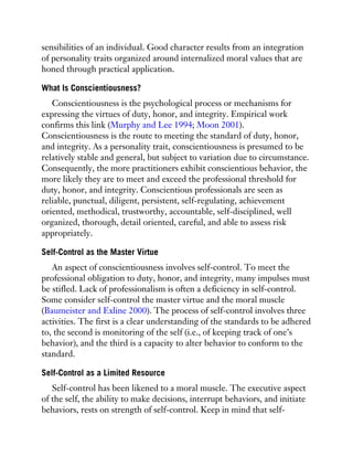 sensibilities of an individual. Good character results from an integration
of personality traits organized around internalized moral values that are
honed through practical application.
What Is Conscientiousness?
Conscientiousness is the psychological process or mechanisms for
expressing the virtues of duty, honor, and integrity. Empirical work
confirms this link (Murphy and Lee 1994; Moon 2001).
Conscientiousness is the route to meeting the standard of duty, honor,
and integrity. As a personality trait, conscientiousness is presumed to be
relatively stable and general, but subject to variation due to circumstance.
Consequently, the more practitioners exhibit conscientious behavior, the
more likely they are to meet and exceed the professional threshold for
duty, honor, and integrity. Conscientious professionals are seen as
reliable, punctual, diligent, persistent, self-regulating, achievement
oriented, methodical, trustworthy, accountable, self-disciplined, well
organized, thorough, detail oriented, careful, and able to assess risk
appropriately.
Self-Control as the Master Virtue
An aspect of conscientiousness involves self-control. To meet the
professional obligation to duty, honor, and integrity, many impulses must
be stifled. Lack of professionalism is often a deficiency in self-control.
Some consider self-control the master virtue and the moral muscle
(Baumeister and Exline 2000). The process of self-control involves three
activities. The first is a clear understanding of the standards to be adhered
to, the second is monitoring of the self (i.e., of keeping track of one’s
behavior), and the third is a capacity to alter behavior to conform to the
standard.
Self-Control as a Limited Resource
Self-control has been likened to a moral muscle. The executive aspect
of the self, the ability to make decisions, interrupt behaviors, and initiate
behaviors, rests on strength of self-control. Keep in mind that self-
 