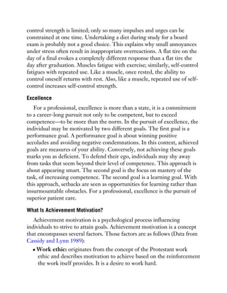 control strength is limited; only so many impulses and urges can be
constrained at one time. Undertaking a diet during study for a board
exam is probably not a good choice. This explains why small annoyances
under stress often result in inappropriate overreactions. A flat tire on the
day of a final evokes a completely different response than a flat tire the
day after graduation. Muscles fatigue with exercise; similarly, self-control
fatigues with repeated use. Like a muscle, once rested, the ability to
control oneself returns with rest. Also, like a muscle, repeated use of self-
control increases self-control strength.
Excellence
For a professional, excellence is more than a state, it is a commitment
to a career-long pursuit not only to be competent, but to exceed
competence—to be more than the norm. In the pursuit of excellence, the
individual may be motivated by two different goals. The first goal is a
performance goal. A performance goal is about winning positive
accolades and avoiding negative condemnations. In this context, achieved
goals are measures of your ability. Conversely, not achieving these goals
marks you as deficient. To defend their ego, individuals may shy away
from tasks that seem beyond their level of competence. This approach is
about appearing smart. The second goal is the focus on mastery of the
task, of increasing competence. The second goal is a learning goal. With
this approach, setbacks are seen as opportunities for learning rather than
insurmountable obstacles. For a professional, excellence is the pursuit of
superior patient care.
What Is Achievement Motivation?
Achievement motivation is a psychological process influencing
individuals to strive to attain goals. Achievement motivation is a concept
that encompasses several factors. Those factors are as follows (Data from
Cassidy and Lynn 1989):
Work ethic: originates from the concept of the Protestant work
ethic and describes motivation to achieve based on the reinforcement
the work itself provides. It is a desire to work hard.
 
