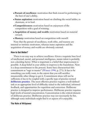 Pursuit of excellence: motivation that finds reward in performing to
the best of one’s ability.
Status aspiration: motivation based on climbing the social ladder, to
dominate, or to lead.
Competitiveness: motivation based on enjoyment of the
competition with a goal of winning.
Acquisition of money and wealth: motivation based on material
reward.
Mastery: motivation based on competition with oneself.
Note that the pursuit of excellence, work ethic, and mastery are
internal or intrinsic motivators, whereas status aspiration and the
acquisition of money and wealth are obviously external.
How to Get Better?
There is no easy way to achieve excellence. Given a requisite base level
of intellectual, moral, and personal intelligence, innate talent is probably
not a deciding factor. What is important is a belief that improvement is
possible. A deep belief in your ability to improve is the foundation. Next
is a deep commitment to the process. Some have characterized this
commitment as “rage to master” (Winner 1996, p. 271). It has to be
something you really want, to the extent that you will sacrifice
innumerable other things to get it. Commitment alone will not be
sufficient; it has to be coupled with a specific type of practice termed
deliberate practice. The most effective practice requires a well-defined
task at an appropriate level of difficulty suited to the individual, informed
feedback, and opportunities for repetition and correction. Deliberate
practice is designed to improve performance. Deliberate practice requires
high levels of mental concentration. Concentration is the critical element
of deliberate practice. Deliberate practice may not necessarily be fun,
although some individuals might find it or aspects of it enjoyable.
The Role of Willpower
 