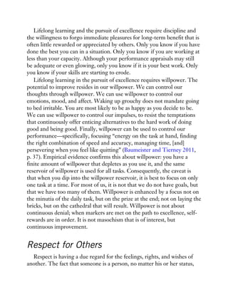 Lifelong learning and the pursuit of excellence require discipline and
the willingness to forgo immediate pleasures for long-term benefit that is
often little rewarded or appreciated by others. Only you know if you have
done the best you can in a situation. Only you know if you are working at
less than your capacity. Although your performance appraisals may still
be adequate or even glowing, only you know if it is your best work. Only
you know if your skills are starting to erode.
Lifelong learning in the pursuit of excellence requires willpower. The
potential to improve resides in our willpower. We can control our
thoughts through willpower. We can use willpower to control our
emotions, mood, and affect. Waking up grouchy does not mandate going
to bed irritable. You are most likely to be as happy as you decide to be.
We can use willpower to control our impulses, to resist the temptations
that continuously offer enticing alternatives to the hard work of doing
good and being good. Finally, willpower can be used to control our
performance—specifically, focusing “energy on the task at hand, finding
the right combination of speed and accuracy, managing time, [and]
persevering when you feel like quitting” (Baumeister and Tierney 2011,
p. 37). Empirical evidence confirms this about willpower: you have a
finite amount of willpower that depletes as you use it, and the same
reservoir of willpower is used for all tasks. Consequently, the caveat is
that when you dip into the willpower reservoir, it is best to focus on only
one task at a time. For most of us, it is not that we do not have goals, but
that we have too many of them. Willpower is enhanced by a focus not on
the minutia of the daily task, but on the prize at the end; not on laying the
bricks, but on the cathedral that will result. Willpower is not about
continuous denial; when markers are met on the path to excellence, self-
rewards are in order. It is not masochism that is of interest, but
continuous improvement.
Respect for Others
Respect is having a due regard for the feelings, rights, and wishes of
another. The fact that someone is a person, no matter his or her status,
 