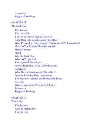 References
Suggested Readings
CHAPTER 4
The Dark Side
The Students
The Dark Side
The Dark Side and Personal Growth
Is the Dark Side a Dichotomous Variable?
What Personality Traits Explain This Aspect of Professionalism?
How Do You Explain These Behaviors?
Moral Outrages
Fraud
Why the Dark Side?
Why Do People Lie?
The Impaired Practitioner
How to Deal with Dark Side Professionals
Conclusion
What Do the Practitioners/Others Say?
Personal Learning Plan: Impressions
The Students: Personal and Professional Issues
Exercises
What’s Important to You in the Chapter?
References
Suggested Readings
CHAPTER 5
Personality
The Students
What Is Personality?
The Big Five
 