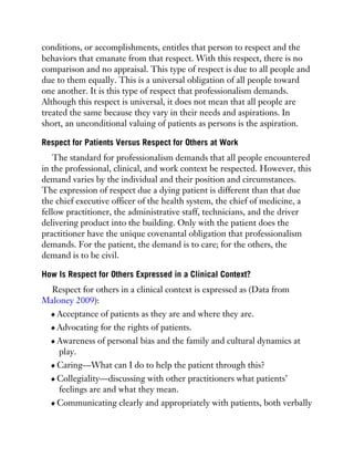 conditions, or accomplishments, entitles that person to respect and the
behaviors that emanate from that respect. With this respect, there is no
comparison and no appraisal. This type of respect is due to all people and
due to them equally. This is a universal obligation of all people toward
one another. It is this type of respect that professionalism demands.
Although this respect is universal, it does not mean that all people are
treated the same because they vary in their needs and aspirations. In
short, an unconditional valuing of patients as persons is the aspiration.
Respect for Patients Versus Respect for Others at Work
The standard for professionalism demands that all people encountered
in the professional, clinical, and work context be respected. However, this
demand varies by the individual and their position and circumstances.
The expression of respect due a dying patient is different than that due
the chief executive officer of the health system, the chief of medicine, a
fellow practitioner, the administrative staff, technicians, and the driver
delivering product into the building. Only with the patient does the
practitioner have the unique covenantal obligation that professionalism
demands. For the patient, the demand is to care; for the others, the
demand is to be civil.
How Is Respect for Others Expressed in a Clinical Context?
Respect for others in a clinical context is expressed as (Data from
Maloney 2009):
Acceptance of patients as they are and where they are.
Advocating for the rights of patients.
Awareness of personal bias and the family and cultural dynamics at
play.
Caring—What can I do to help the patient through this?
Collegiality—discussing with other practitioners what patients’
feelings are and what they mean.
Communicating clearly and appropriately with patients, both verbally
 