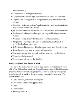 and nonverbally.
Compassion—a willingness to listen.
Competence to ask the right questions and to assess the situation.
Dignity—not taking patients’ independence away and attention to
privacy.
Empathy—picturing patients’ needs as primary and treating patients
as you would want to be treated.
Justice—health care is justice due the other; respect is about equality.
Kindness—thinking about how you can help and having a sense of
humor.
Presence—being there with the patient and being humble.
Reciprocity—viewing health care as a chance to give back all the
good that has been given you.
Reflection—taking time to think how you could have done it better.
Relatedness—being able to engage with patients.
Teaching—taking time to teach patients what they need to know.
Time—not being rushed.
Touch—a simple pat on the shoulder.
Advice on How to Treat People at Work
Some of the best advice on how to treat people is more than 75 years
old. What follows borrows from that publication, How to Win Friends and
Influence People by Dale Carnegie (1936). There is nothing wrong with
wanting people at work to like you; things go smoother that way. The
secrets to this are:
Don’t criticize, condemn, or complain.
Give honest and sincere appreciation.
Smile.
Show respect.
If wrong, admit it.
 