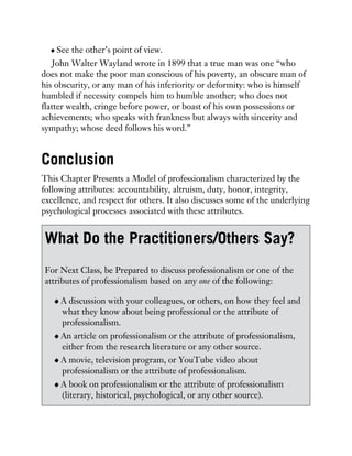 See the other’s point of view.
John Walter Wayland wrote in 1899 that a true man was one “who
does not make the poor man conscious of his poverty, an obscure man of
his obscurity, or any man of his inferiority or deformity: who is himself
humbled if necessity compels him to humble another; who does not
flatter wealth, cringe before power, or boast of his own possessions or
achievements; who speaks with frankness but always with sincerity and
sympathy; whose deed follows his word.”
Conclusion
This Chapter Presents a Model of professionalism characterized by the
following attributes: accountability, altruism, duty, honor, integrity,
excellence, and respect for others. It also discusses some of the underlying
psychological processes associated with these attributes.
What Do the Practitioners/Others Say?
For Next Class, be Prepared to discuss professionalism or one of the
attributes of professionalism based on any one of the following:
A discussion with your colleagues, or others, on how they feel and
what they know about being professional or the attribute of
professionalism.
An article on professionalism or the attribute of professionalism,
either from the research literature or any other source.
A movie, television program, or YouTube video about
professionalism or the attribute of professionalism.
A book on professionalism or the attribute of professionalism
(literary, historical, psychological, or any other source).
 