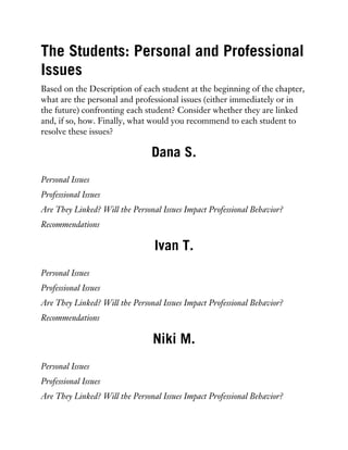 The Students: Personal and Professional
Issues
Based on the Description of each student at the beginning of the chapter,
what are the personal and professional issues (either immediately or in
the future) confronting each student? Consider whether they are linked
and, if so, how. Finally, what would you recommend to each student to
resolve these issues?
Dana S.
Personal Issues
Professional Issues
Are They Linked? Will the Personal Issues Impact Professional Behavior?
Recommendations
Ivan T.
Personal Issues
Professional Issues
Are They Linked? Will the Personal Issues Impact Professional Behavior?
Recommendations
Niki M.
Personal Issues
Professional Issues
Are They Linked? Will the Personal Issues Impact Professional Behavior?
 