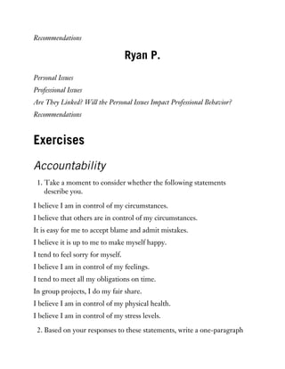 Recommendations
Ryan P.
Personal Issues
Professional Issues
Are They Linked? Will the Personal Issues Impact Professional Behavior?
Recommendations
Exercises
Accountability
1. Take a moment to consider whether the following statements
describe you.
I believe I am in control of my circumstances.
I believe that others are in control of my circumstances.
It is easy for me to accept blame and admit mistakes.
I believe it is up to me to make myself happy.
I tend to feel sorry for myself.
I believe I am in control of my feelings.
I tend to meet all my obligations on time.
In group projects, I do my fair share.
I believe I am in control of my physical health.
I believe I am in control of my stress levels.
2. Based on your responses to these statements, write a one-paragraph
 