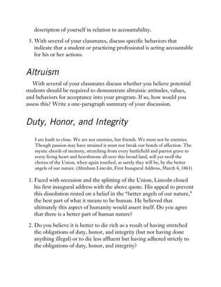 description of yourself in relation to accountability.
3. With several of your classmates, discuss specific behaviors that
indicate that a student or practicing professional is acting accountable
for his or her actions.
Altruism
With several of your classmates discuss whether you believe potential
students should be required to demonstrate altruistic attitudes, values,
and behaviors for acceptance into your program. If so, how would you
assess this? Write a one-paragraph summary of your discussion.
Duty, Honor, and Integrity
I am loath to close. We are not enemies, but friends. We must not be enemies.
Though passion may have strained it must not break our bonds of affection. The
mystic chords of memory, stretching from every battlefield and patriot grave to
every living heart and hearthstone all over this broad land, will yet swell the
chorus of the Union, when again touched, as surely they will be, by the better
angels of our nature. (Abraham Lincoln, First Inaugural Address, March 4, 1861)
1. Faced with secession and the splitting of the Union, Lincoln closed
his first inaugural address with the above quote. His appeal to prevent
this dissolution rested on a belief in the “better angels of our nature,”
the best part of what it means to be human. He believed that
ultimately this aspect of humanity would assert itself. Do you agree
that there is a better part of human nature?
2. Do you believe it is better to die rich as a result of having stretched
the obligations of duty, honor, and integrity (but not having done
anything illegal) or to die less affluent but having adhered strictly to
the obligations of duty, honor, and integrity?
 