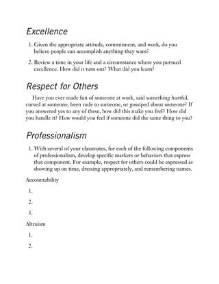 Excellence
1. Given the appropriate attitude, commitment, and work, do you
believe people can accomplish anything they want?
2. Review a time in your life and a circumstance where you pursued
excellence. How did it turn out? What did you learn?
Respect for Others
Have you ever made fun of someone at work, said something hurtful,
cursed at someone, been rude to someone, or gossiped about someone? If
you answered yes to any of these, how did this make you feel? How did
you handle it? How would you feel if someone did the same thing to you?
Professionalism
1. With several of your classmates, for each of the following components
of professionalism, develop specific markers or behaviors that express
that component. For example, respect for others could be expressed as
showing up on time, dressing appropriately, and remembering names.
Accountability
1.
2.
3.
Altruism
1.
2.
 
