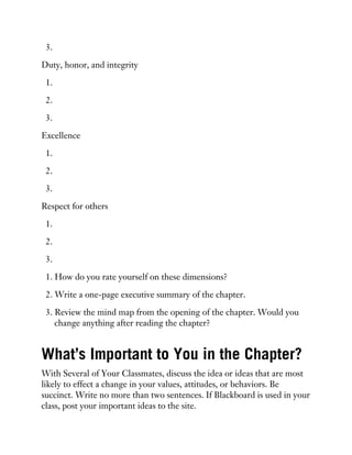 3.
Duty, honor, and integrity
1.
2.
3.
Excellence
1.
2.
3.
Respect for others
1.
2.
3.
1. How do you rate yourself on these dimensions?
2. Write a one-page executive summary of the chapter.
3. Review the mind map from the opening of the chapter. Would you
change anything after reading the chapter?
What’s Important to You in the Chapter?
With Several of Your Classmates, discuss the idea or ideas that are most
likely to effect a change in your values, attitudes, or behaviors. Be
succinct. Write no more than two sentences. If Blackboard is used in your
class, post your important ideas to the site.
 