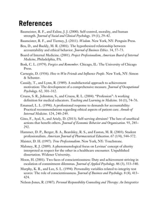 References
Baumeister, R. F., and Exline, J. J. (2000). Self-control, morality, and human
strength. Journal of Social and Clinical Psychology. 19 (1), 29–42.
Baumeister, R. F., and Tierney, J. (2011). Wisdom. New York, NY: Penguin Press.
Beu, D., and Buckly, M. R. (2001). The hypothesized relationship between
accountability and ethical behavior. Journal of Business Ethics. 34, 57–73.
Board of Internal Medicine. (2001). Project Professionalism, American Board of Internal
Medicine, Philadelphia, PA.
Bosk, C. L. (1979). Forgive and Remember. Chicago, IL: The University of Chicago
Press.
Carnegie, D. (1936). How to Win Friends and Influence People. New York, NY: Simon
& Schuster.
Cassidy, T., and Lynn, R. (1989). A multifactorial approach to achievement
motivation: The development of a comprehensive measure. Journal of Occupational
Psychology. 62, 301–312.
Cruess, S. R., Johnston, S., and Cruess, R. L. (2004). “Profession”: A working
definition for medical educators. Teaching and Learning in Medicine. 16 (1), 74–76.
Emanuel, L. L. (1996). A professional response to demands for accountability:
Practical recommendations regarding ethical aspects of patient care. Annals of
Internal Medicine. 124, 240–249.
Gino, F., Ayal, S., and Ariely, D. (2013). Self-serving altruism? The lure of unethical
actions that benefit others. Journal of Economic Behavior and Organization. 93, 285–
292.
Hammer, D. P., Berger, B. A., Beardsley, R. S., and Easton, M. R. (2003). Student
professionalism. American Journal of Pharmaceutical Education. 67 (1/4), 544–572.
Maister, D. H. (1997). True Professionalism. New York, NY: Touchstone.
Maloney, R. J. (2009). A phenomenological focus on Levinas’ concept of alterity
interpreted as respect for the other in a healthcare encounter. Unpublished
dissertation. Widener University.
Moon, H. (2001). Two faces of conscientiousness: Duty and achievement striving in
escalation of commitment dilemmas. Journal of Applied Psychology. 86 (3), 533–540.
Murphy, K. R., and Lee, S. L. (1994). Personality variables related to integrity test
scores: The role of conscientiousness. Journal of Business and Psychology. 8 (4), 413–
424.
Nelson-Jones, R. (1987). Personal Responsibility Counseling and Therapy: An Integrative
 