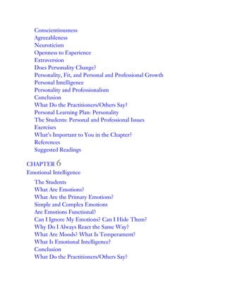 Conscientiousness
Agreeableness
Neuroticism
Openness to Experience
Extraversion
Does Personality Change?
Personality, Fit, and Personal and Professional Growth
Personal Intelligence
Personality and Professionalism
Conclusion
What Do the Practitioners/Others Say?
Personal Learning Plan: Personality
The Students: Personal and Professional Issues
Exercises
What’s Important to You in the Chapter?
References
Suggested Readings
CHAPTER 6
Emotional Intelligence
The Students
What Are Emotions?
What Are the Primary Emotions?
Simple and Complex Emotions
Are Emotions Functional?
Can I Ignore My Emotions? Can I Hide Them?
Why Do I Always React the Same Way?
What Are Moods? What Is Temperament?
What Is Emotional Intelligence?
Conclusion
What Do the Practitioners/Others Say?
 