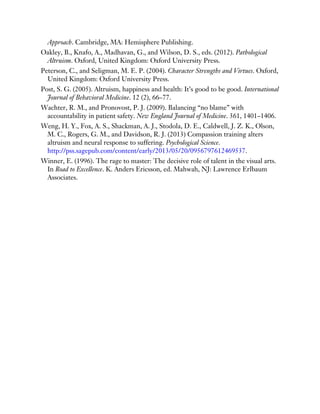 Approach. Cambridge, MA: Hemisphere Publishing.
Oakley, B., Knafo, A., Madhavan, G., and Wilson, D. S., eds. (2012). Pathological
Altruism. Oxford, United Kingdom: Oxford University Press.
Peterson, C., and Seligman, M. E. P. (2004). Character Strengths and Virtues. Oxford,
United Kingdom: Oxford University Press.
Post, S. G. (2005). Altruism, happiness and health: It’s good to be good. International
Journal of Behavioral Medicine. 12 (2), 66–77.
Wachter, R. M., and Pronovost, P. J. (2009). Balancing “no blame” with
accountability in patient safety. New England Journal of Medicine. 361, 1401–1406.
Weng, H. Y., Fox, A. S., Shackman, A. J., Stodola, D. E., Caldwell, J. Z. K., Olson,
M. C., Rogers, G. M., and Davidson, R. J. (2013) Compassion training alters
altruism and neural response to suffering. Psychological Science.
http://pss.sagepub.com/content/early/2013/05/20/0956797612469537.
Winner, E. (1996). The rage to master: The decisive role of talent in the visual arts.
In Road to Excellence. K. Anders Ericsson, ed. Mahwah, NJ: Lawrence Erlbaum
Associates.
 