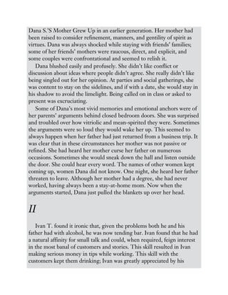 Dana S.’S Mother Grew Up in an earlier generation. Her mother had
been raised to consider refinement, manners, and gentility of spirit as
virtues. Dana was always shocked while staying with friends’ families;
some of her friends’ mothers were raucous, direct, and explicit, and
some couples were confrontational and seemed to relish it.
Dana blushed easily and profusely. She didn’t like conflict or
discussion about ideas where people didn’t agree. She really didn’t like
being singled out for her opinion. At parties and social gatherings, she
was content to stay on the sidelines, and if with a date, she would stay in
his shadow to avoid the limelight. Being called on in class or asked to
present was excruciating.
Some of Dana’s most vivid memories and emotional anchors were of
her parents’ arguments behind closed bedroom doors. She was surprised
and troubled over how vitriolic and mean-spirited they were. Sometimes
the arguments were so loud they would wake her up. This seemed to
always happen when her father had just returned from a business trip. It
was clear that in these circumstances her mother was not passive or
refined. She had heard her mother curse her father on numerous
occasions. Sometimes she would sneak down the hall and listen outside
the door. She could hear every word. The names of other women kept
coming up, women Dana did not know. One night, she heard her father
threaten to leave. Although her mother had a degree, she had never
worked, having always been a stay-at-home mom. Now when the
arguments started, Dana just pulled the blankets up over her head.
II
Ivan T. found it ironic that, given the problems both he and his
father had with alcohol, he was now tending bar. Ivan found that he had
a natural affinity for small talk and could, when required, feign interest
in the most banal of customers and stories. This skill resulted in Ivan
making serious money in tips while working. This skill with the
customers kept them drinking; Ivan was greatly appreciated by his
 