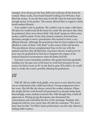 manager. Ivan always got the best shifts and could get all the hours he
wanted. Many weeks, Ivan found himself working over 40 hours. Ivan
liked the money. It was the first time in his life when he had more than
enough money in his pocket. The money allowed him to support a fairly
lavish student lifestyle.
Ivan couldn’t wait to graduate. He couldn’t wait to make a full salary.
He knew he would work all the hours he could. He also knew that when
he graduated, there were always little “side deals” going on where extra
money could be made. In his early clinical rotations, Ivan had been
fortunate enough to meet a practitioner who seemed to have a very
affluent lifestyle. Although the practitioner had not been explicit, he had
alluded to some of these “side deals” as the source of his real income.
The practitioner always complemented Ivan on his way with the
patients and how they all liked him. Ivan knew that he would never be
poor once he graduated; he had never forgotten the stigma of the
reduced financial circumstances when his father had left.
Ivan had a more immediate problem. His grades had been gradually
eroding over the past year as his hours at work had increased. In one
course, he had to score an 85 on the final to pass. If he didn’t, he would
have to retake the course, possibly delaying his graduation.
III
Niki M. did not suffer fools gladly, even more so now that her time
was so constrained with a child and school. Group assignments drove
her crazy. She felt like she always carried the weaker students. Often,
she simply did the work herself and presented it as already being done.
Interestingly, some students resented this. Niki thought they would all
appreciate it. During group discussions, she dominated the
conversations and controlled the flow of the meetings. Students who
disagreed with her were curtly shut off with the comment, “We don’t
have time for this.” In Niki’s mind, performance was the only objective;
feelings didn’t matter.
 